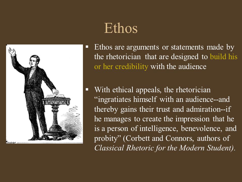 Ethos  Ethos are arguments or statements made by the rhetorician that are designed to build his or her credibility with the audience  With ethical appeals, the rhetorician ingratiates himself with an audience--and thereby gains their trust and admiration--if he manages to create the impression that he is a person of intelligence, benevolence, and probity (Corbett and Connors, authors of Classical Rhetoric for the Modern Student).