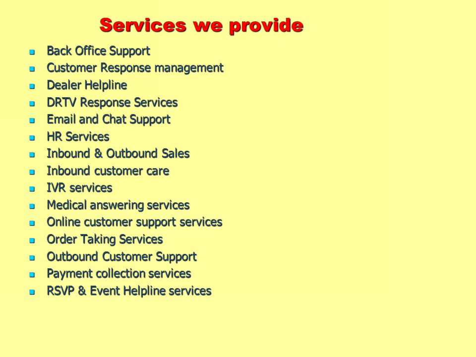 Services we provide Back Office Support Back Office Support Customer Response management Customer Response management Dealer Helpline Dealer Helpline DRTV Response Services DRTV Response Services  and Chat Support  and Chat Support HR Services HR Services Inbound & Outbound Sales Inbound & Outbound Sales Inbound customer care Inbound customer care IVR services IVR services Medical answering services Medical answering services Online customer support services Online customer support services Order Taking Services Order Taking Services Outbound Customer Support Outbound Customer Support Payment collection services Payment collection services RSVP & Event Helpline services RSVP & Event Helpline services