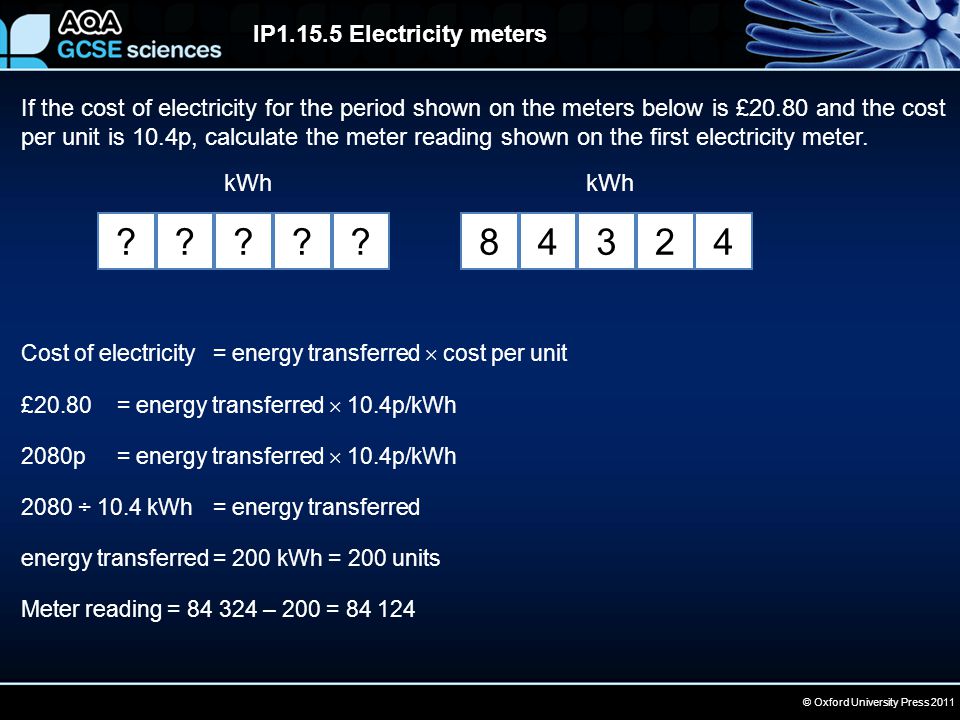 © Oxford University Press 2011 IP Electricity meters If the cost of electricity for the period shown on the meters below is £20.80 and the cost per unit is 10.4p, calculate the meter reading shown on the first electricity meter.