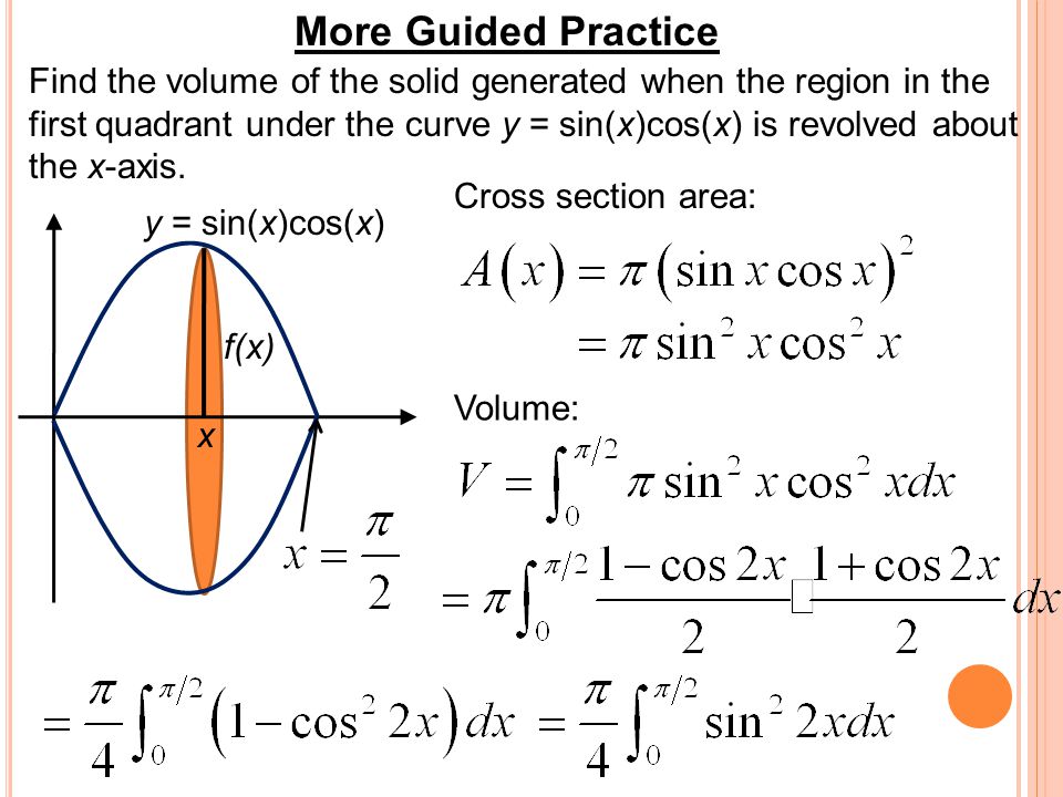 More Guided Practice Find the volume of the solid generated when the region in the first quadrant under the curve y = sin(x)cos(x) is revolved about the x-axis.