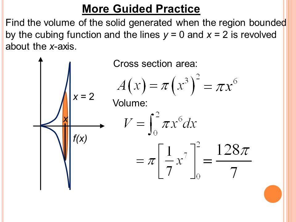 More Guided Practice Find the volume of the solid generated when the region bounded by the cubing function and the lines y = 0 and x = 2 is revolved about the x-axis.