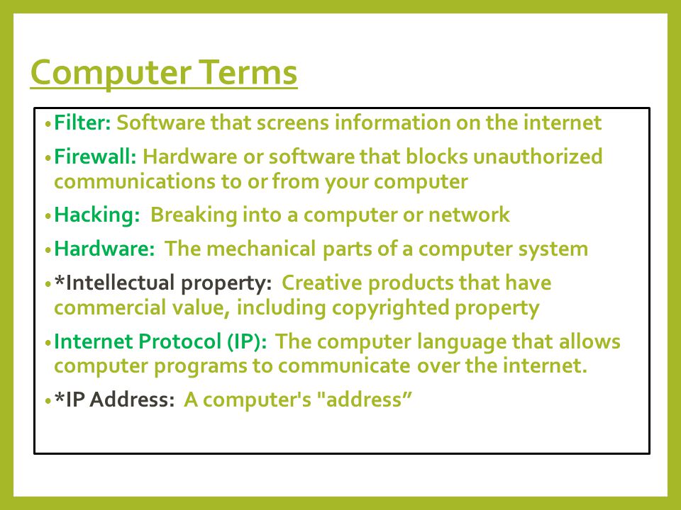 Computer Terms Filter: Software that screens information on the internet Firewall: Hardware or software that blocks unauthorized communications to or from your computer Hacking: Breaking into a computer or network Hardware: The mechanical parts of a computer system *Intellectual property: Creative products that have commercial value, including copyrighted property Internet Protocol (IP): The computer language that allows computer programs to communicate over the internet.