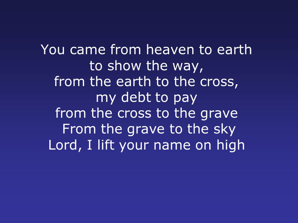 You came from heaven to earth to show the way, from the earth to the cross, my debt to pay from the cross to the grave From the grave to the sky Lord, I lift your name on high