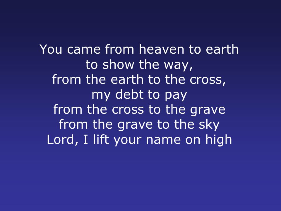 You came from heaven to earth to show the way, from the earth to the cross, my debt to pay from the cross to the grave from the grave to the sky Lord, I lift your name on high