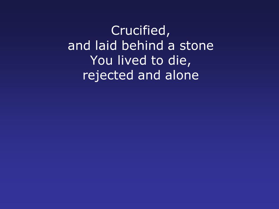 Crucified, and laid behind a stone You lived to die, rejected and alone