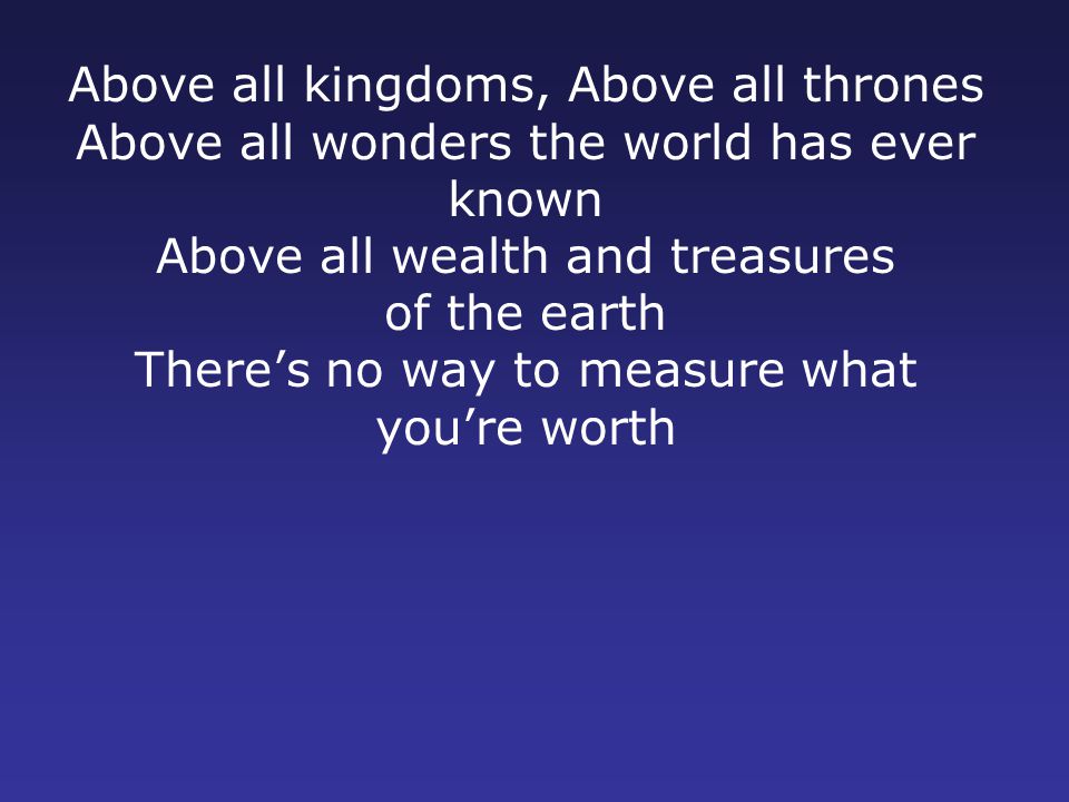 Above all kingdoms, Above all thrones Above all wonders the world has ever known Above all wealth and treasures of the earth There’s no way to measure what you’re worth