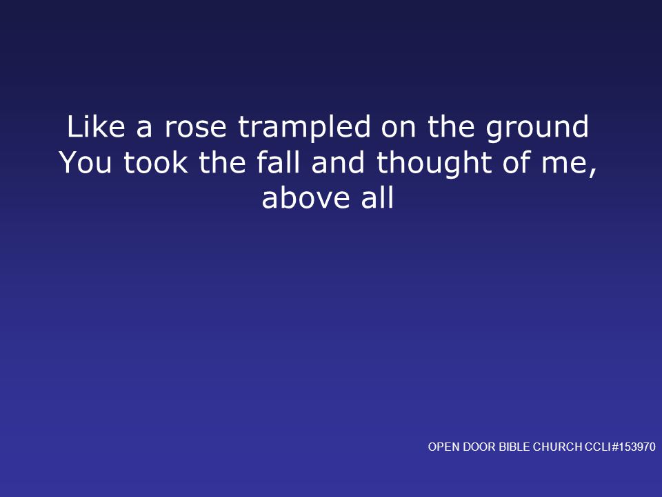 Like a rose trampled on the ground You took the fall and thought of me, above all OPEN DOOR BIBLE CHURCH CCLI #153970
