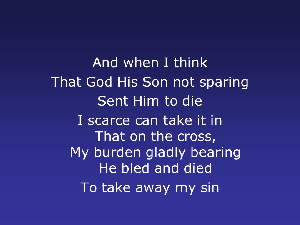 And when I think That God His Son not sparing Sent Him to die I scarce can take it in That on the cross, My burden gladly bearing He bled and died To take away my sin