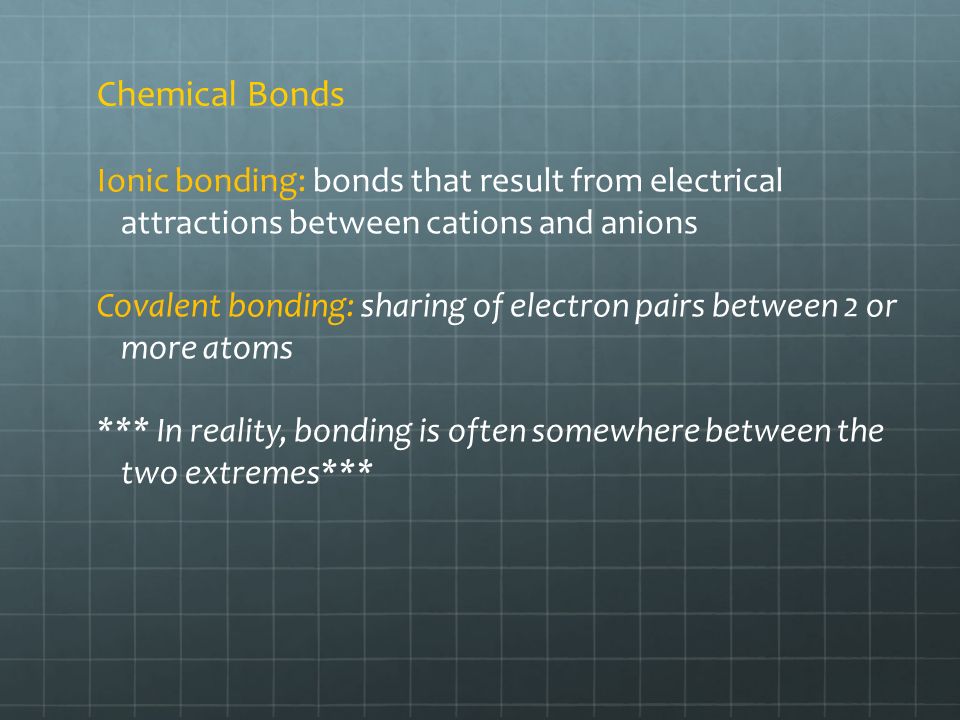 Chemical Bonds Ionic bonding: bonds that result from electrical attractions between cations and anions Covalent bonding: sharing of electron pairs between 2 or more atoms *** In reality, bonding is often somewhere between the two extremes***