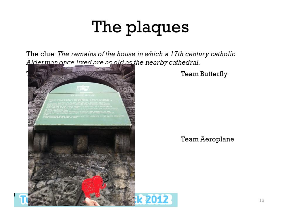 The plaques 16 Team ElephantTeam Butterfly Team TrainTeam Aeroplane The clue: The remains of the house in which a 17th century catholic Alderman once lived are as old as the nearby cathedral.