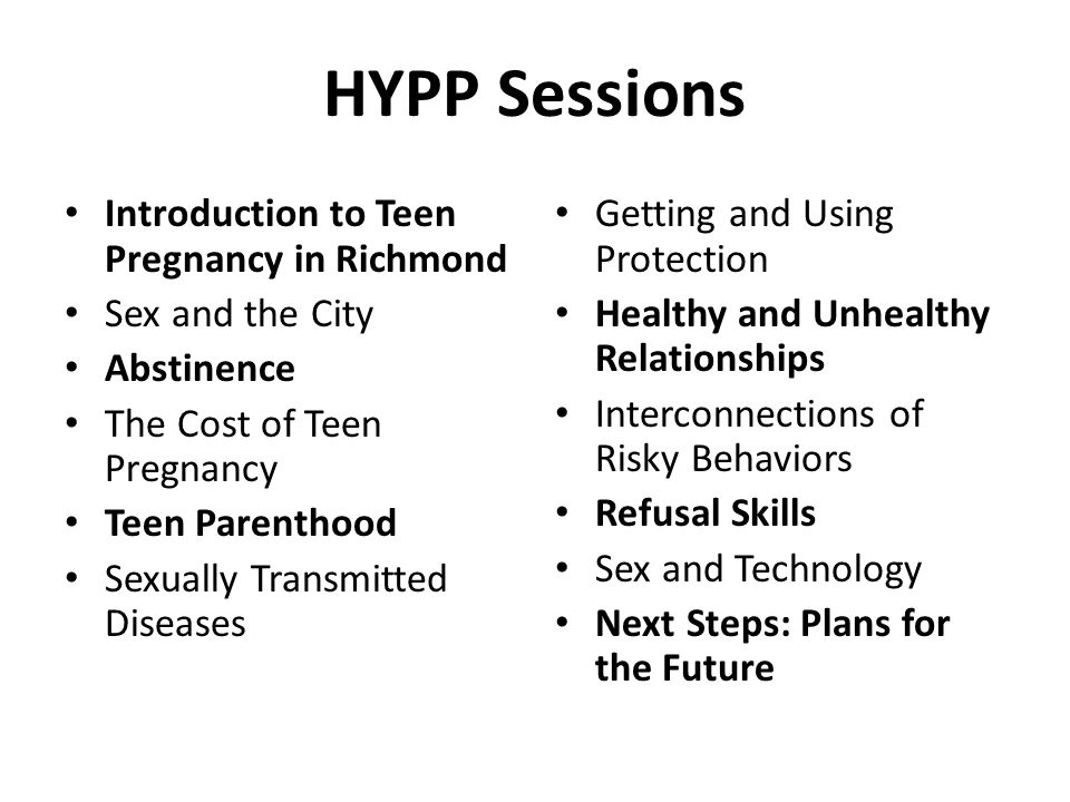 HYPP Sessions Introduction to Teen Pregnancy in Richmond Sex and the City Abstinence The Cost of Teen Pregnancy Teen Parenthood Sexually Transmitted Diseases Getting and Using Protection Healthy and Unhealthy Relationships Interconnections of Risky Behaviors Refusal Skills Sex and Technology Next Steps: Plans for the Future