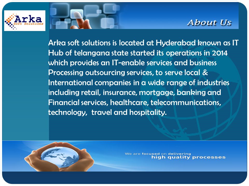 Company LOGO Arka soft solutions is located at Hyderabad known as IT Hub of telangana state started its operations in 2014 which provides an IT-enable services and business Processing outsourcing services, to serve local & International companies in a wide range of industries including retail, insurance, mortgage, banking and Financial services, healthcare, telecommunications, technology, travel and hospitality.