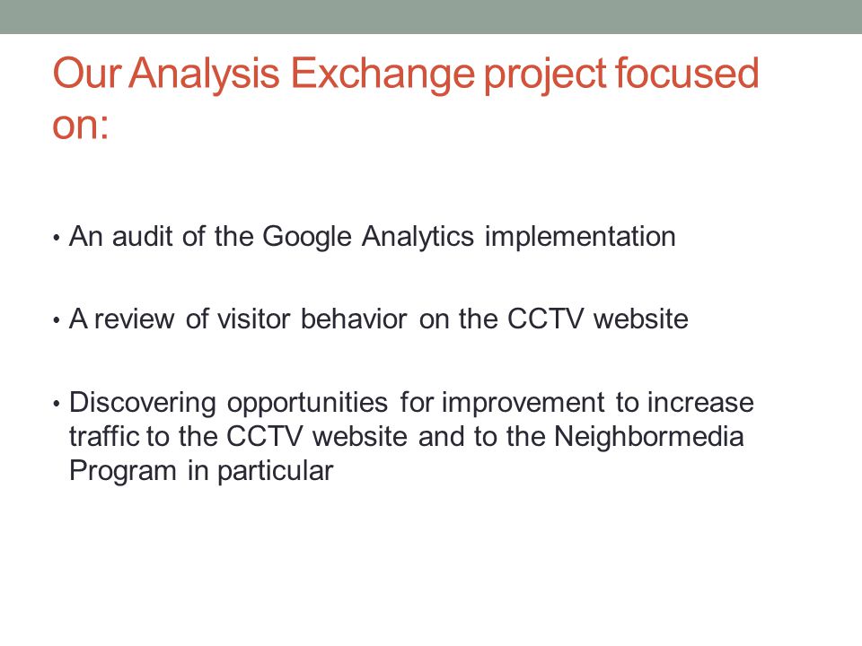 Our Analysis Exchange project focused on: An audit of the Google Analytics implementation A review of visitor behavior on the CCTV website Discovering opportunities for improvement to increase traffic to the CCTV website and to the Neighbormedia Program in particular