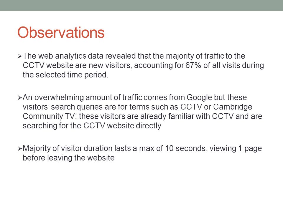 Observations  The web analytics data revealed that the majority of traffic to the CCTV website are new visitors, accounting for 67% of all visits during the selected time period.