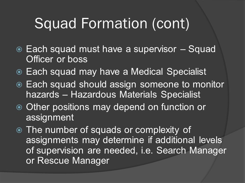 Squad Formation (cont)  Each squad must have a supervisor – Squad Officer or boss  Each squad may have a Medical Specialist  Each squad should assign someone to monitor hazards – Hazardous Materials Specialist  Other positions may depend on function or assignment  The number of squads or complexity of assignments may determine if additional levels of supervision are needed, i.e.