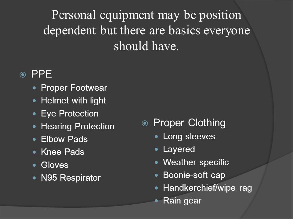  PPE Proper Footwear Helmet with light Eye Protection Hearing Protection Elbow Pads Knee Pads Gloves N95 Respirator  Proper Clothing Long sleeves Layered Weather specific Boonie-soft cap Handkerchief/wipe rag Rain gear Personal equipment may be position dependent but there are basics everyone should have.