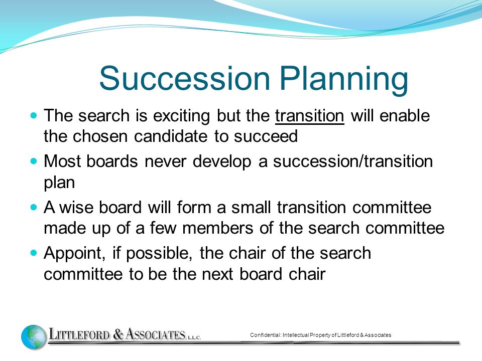 Succession Planning The search is exciting but the transition will enable the chosen candidate to succeed Most boards never develop a succession/transition plan A wise board will form a small transition committee made up of a few members of the search committee Appoint, if possible, the chair of the search committee to be the next board chair Confidential: Intellectual Property of Littleford & Associates
