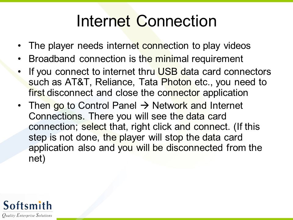 Internet Connection The player needs internet connection to play videos Broadband connection is the minimal requirement If you connect to internet thru USB data card connectors such as AT&T, Reliance, Tata Photon etc., you need to first disconnect and close the connector application Then go to Control Panel  Network and Internet Connections.