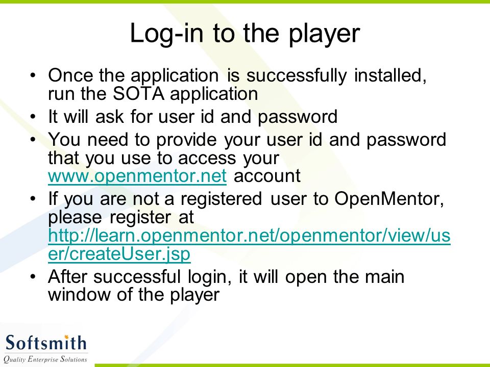 Log-in to the player Once the application is successfully installed, run the SOTA application It will ask for user id and password You need to provide your user id and password that you use to access your   account   If you are not a registered user to OpenMentor, please register at   er/createUser.jsp   er/createUser.jsp After successful login, it will open the main window of the player