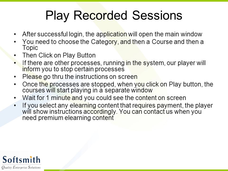 Play Recorded Sessions After successful login, the application will open the main window You need to choose the Category, and then a Course and then a Topic Then Click on Play Button If there are other processes, running in the system, our player will inform you to stop certain processes Please go thru the instructions on screen Once the processes are stopped, when you click on Play button, the courses will start playing in a separate window Wait for 1 minute and you could see the content on screen If you select any elearning content that requires payment, the player will show instructions accordingly.