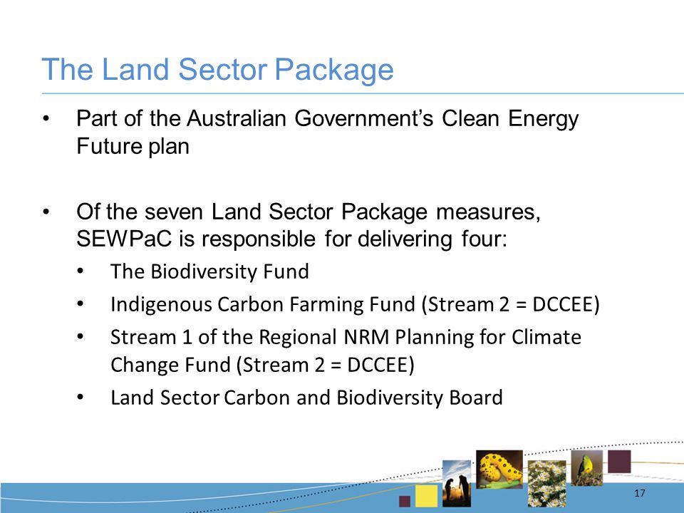 The Land Sector Package Part of the Australian Government’s Clean Energy Future plan Of the seven Land Sector Package measures, SEWPaC is responsible for delivering four: The Biodiversity Fund Indigenous Carbon Farming Fund (Stream 2 = DCCEE) Stream 1 of the Regional NRM Planning for Climate Change Fund (Stream 2 = DCCEE) Land Sector Carbon and Biodiversity Board 17
