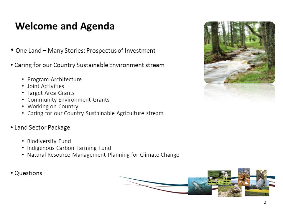 Welcome and Agenda One Land – Many Stories: Prospectus of Investment Caring for our Country Sustainable Environment stream Program Architecture Joint Activities Target Area Grants Community Environment Grants Working on Country Caring for our Country Sustainable Agriculture stream Land Sector Package Biodiversity Fund Indigenous Carbon Farming Fund Natural Resource Management Planning for Climate Change Questions 2