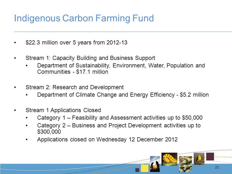 Indigenous Carbon Farming Fund $22.3 million over 5 years from Stream 1: Capacity Building and Business Support Department of Sustainability, Environment, Water, Population and Communities - $17.1 million Stream 2: Research and Development Department of Climate Change and Energy Efficiency - $5.2 million Stream 1 Applications Closed Category 1 – Feasibility and Assessment activities up to $50,000 Category 2 – Business and Project Development activities up to $300,000 Applications closed on Wednesday 12 December