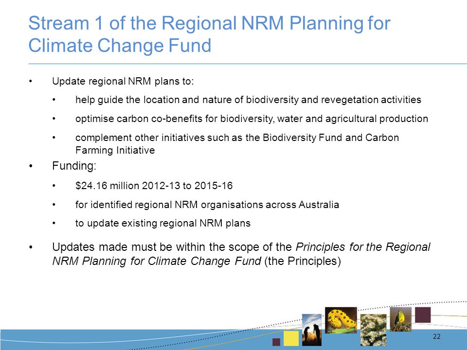 Stream 1 of the Regional NRM Planning for Climate Change Fund Update regional NRM plans to: help guide the location and nature of biodiversity and revegetation activities optimise carbon co-benefits for biodiversity, water and agricultural production complement other initiatives such as the Biodiversity Fund and Carbon Farming Initiative Funding: $24.16 million to for identified regional NRM organisations across Australia to update existing regional NRM plans Updates made must be within the scope of the Principles for the Regional NRM Planning for Climate Change Fund (the Principles) 22