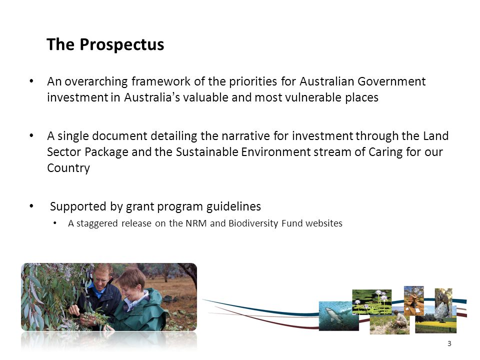 The Prospectus An overarching framework of the priorities for Australian Government investment in Australia’s valuable and most vulnerable places A single document detailing the narrative for investment through the Land Sector Package and the Sustainable Environment stream of Caring for our Country Supported by grant program guidelines A staggered release on the NRM and Biodiversity Fund websites 3