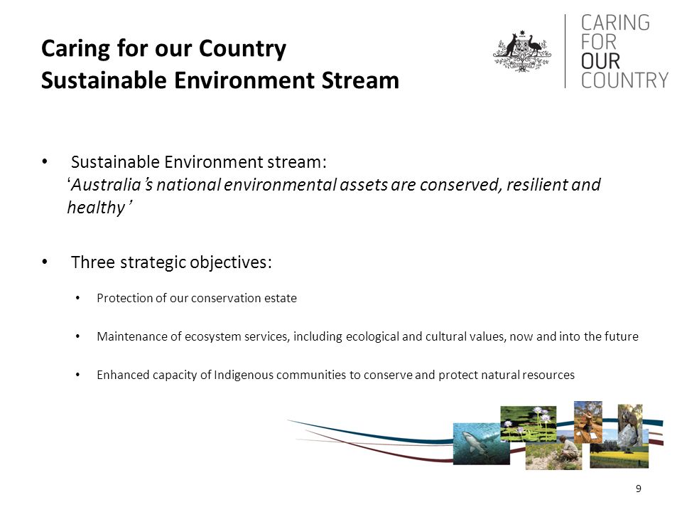 Caring for our Country Sustainable Environment Stream Sustainable Environment stream: ‘Australia’s national environmental assets are conserved, resilient and healthy’ Three strategic objectives: Protection of our conservation estate Maintenance of ecosystem services, including ecological and cultural values, now and into the future Enhanced capacity of Indigenous communities to conserve and protect natural resources 9