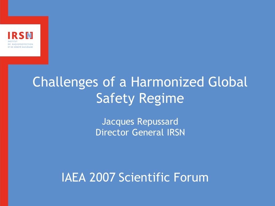 Challenges of a Harmonized Global Safety Regime Jacques Repussard Director General IRSN IAEA 2007 Scientific Forum