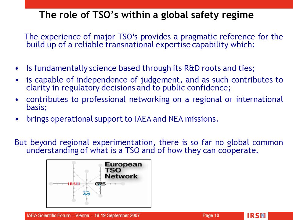 IAEA Scientific Forum – Vienna – September 2007 Page 10 The role of TSO’s within a global safety regime The experience of major TSO’s provides a pragmatic reference for the build up of a reliable transnational expertise capability which: Is fundamentally science based through its R&D roots and ties; is capable of independence of judgement, and as such contributes to clarity in regulatory decisions and to public confidence; contributes to professional networking on a regional or international basis; brings operational support to IAEA and NEA missions.