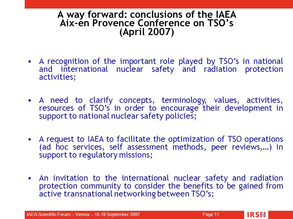IAEA Scientific Forum – Vienna – September 2007 Page 11 A way forward: conclusions of the IAEA Aix-en Provence Conference on TSO’s (April 2007) A recognition of the important role played by TSO’s in national and international nuclear safety and radiation protection activities; A need to clarify concepts, terminology, values, activities, resources of TSO’s in order to encourage their development in support to national nuclear safety policies; A request to IAEA to facilitate the optimization of TSO operations (ad hoc services, self assessment methods, peer reviews,…) in support to regulatory missions; An invitation to the international nuclear safety and radiation protection community to consider the benefits to be gained from active transnational networking between TSO’s;.