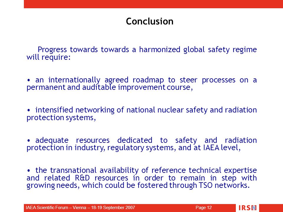 IAEA Scientific Forum – Vienna – September 2007 Page 12 Conclusion Progress towards towards a harmonized global safety regime will require: an internationally agreed roadmap to steer processes on a permanent and auditable improvement course, intensified networking of national nuclear safety and radiation protection systems, adequate resources dedicated to safety and radiation protection in industry, regulatory systems, and at IAEA level, the transnational availability of reference technical expertise and related R&D resources in order to remain in step with growing needs, which could be fostered through TSO networks.