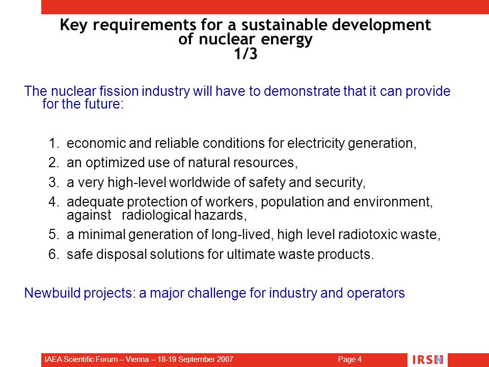 IAEA Scientific Forum – Vienna – September 2007 Page 4 Key requirements for a sustainable development of nuclear energy 1/3 The nuclear fission industry will have to demonstrate that it can provide for the future: 1.economic and reliable conditions for electricity generation, 2.an optimized use of natural resources, 3.a very high-level worldwide of safety and security, 4.adequate protection of workers, population and environment, against radiological hazards, 5.a minimal generation of long-lived, high level radiotoxic waste, 6.safe disposal solutions for ultimate waste products.