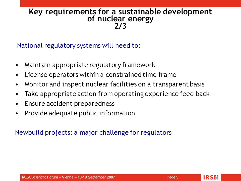IAEA Scientific Forum – Vienna – September 2007 Page 5 Key requirements for a sustainable development of nuclear energy 2/3 National regulatory systems will need to: Maintain appropriate regulatory framework License operators within a constrained time frame Monitor and inspect nuclear facilities on a transparent basis Take appropriate action from operating experience feed back Ensure accident preparedness Provide adequate public information Newbuild projects: a major challenge for regulators