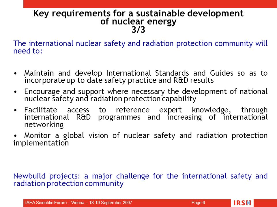 IAEA Scientific Forum – Vienna – September 2007 Page 6 Key requirements for a sustainable development of nuclear energy 3/3 The international nuclear safety and radiation protection community will need to: Maintain and develop International Standards and Guides so as to incorporate up to date safety practice and R&D results Encourage and support where necessary the development of national nuclear safety and radiation protection capability Facilitate access to reference expert knowledge, through international R&D programmes and increasing of international networking Monitor a global vision of nuclear safety and radiation protection implementation Newbuild projects: a major challenge for the international safety and radiation protection community