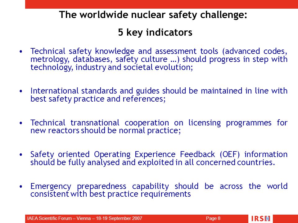 IAEA Scientific Forum – Vienna – September 2007 Page 8 The worldwide nuclear safety challenge: 5 key indicators Technical safety knowledge and assessment tools (advanced codes, metrology, databases, safety culture …) should progress in step with technology, industry and societal evolution; International standards and guides should be maintained in line with best safety practice and references; Technical transnational cooperation on licensing programmes for new reactors should be normal practice; Safety oriented Operating Experience Feedback (OEF) information should be fully analysed and exploited in all concerned countries.