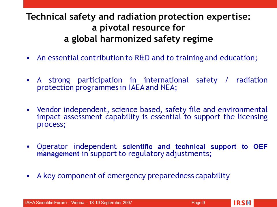 IAEA Scientific Forum – Vienna – September 2007 Page 9 Technical safety and radiation protection expertise: a pivotal resource for a global harmonized safety regime An essential contribution to R&D and to training and education; A strong participation in international safety / radiation protection programmes in IAEA and NEA; Vendor independent, science based, safety file and environmental impact assessment capability is essential to support the licensing process; Operator independent scientific and technical support to OEF management in support to regulatory adjustments; A key component of emergency preparedness capability