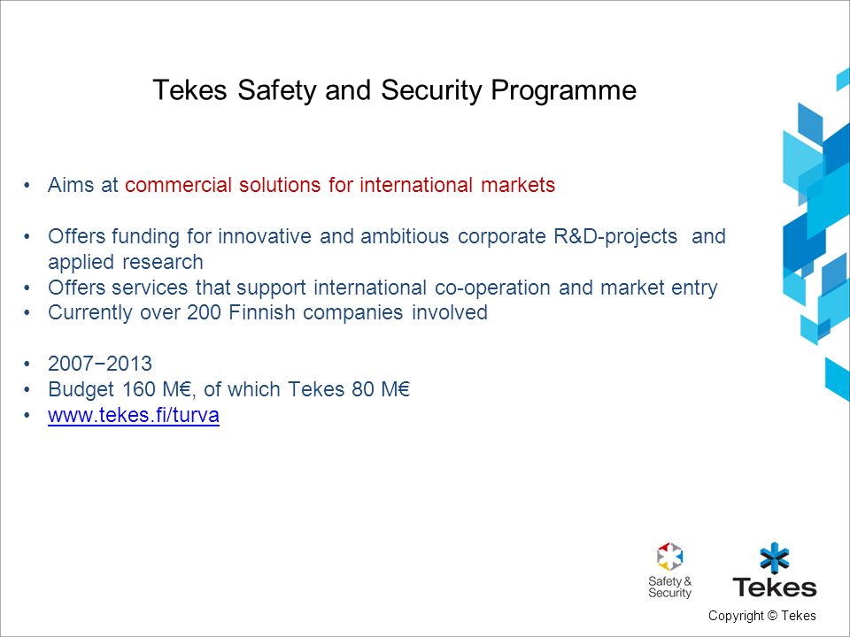 Copyright © Tekes Tekes Safety and Security Programme Aims at commercial solutions for international markets Offers funding for innovative and ambitious corporate R&D-projects and applied research Offers services that support international co-operation and market entry Currently over 200 Finnish companies involved 2007−2013 Budget 160 M€, of which Tekes 80 M€
