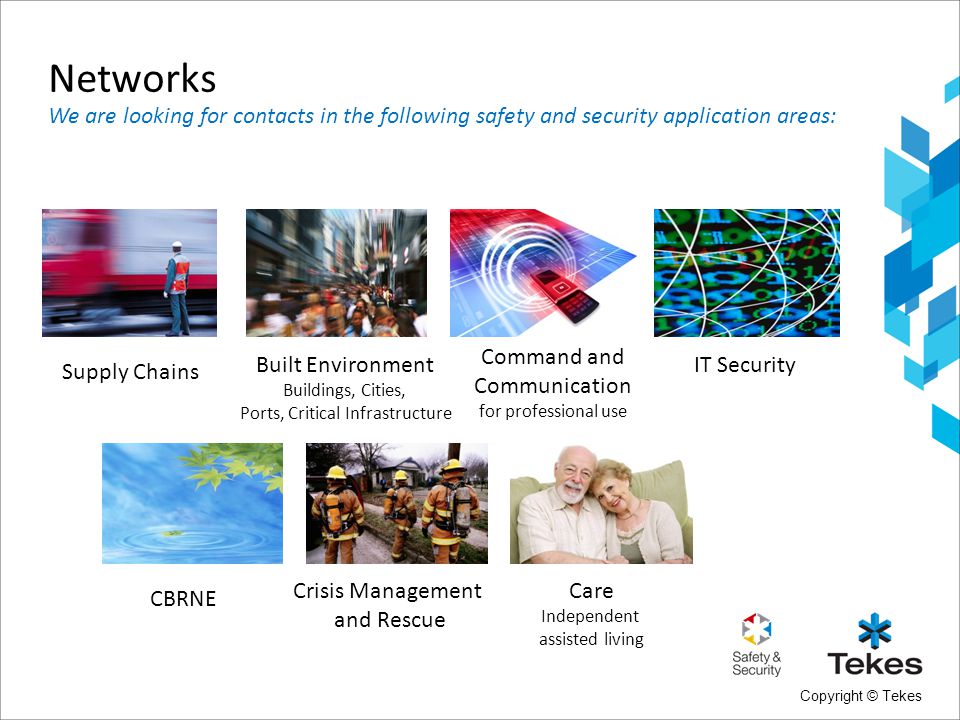 Copyright © Tekes IT Security Supply Chains Built Environment Buildings, Cities, Ports, Critical Infrastructure Care Independent assisted living Crisis Management and Rescue CBRNE Command and Communication for professional use Networks We are looking for contacts in the following safety and security application areas: