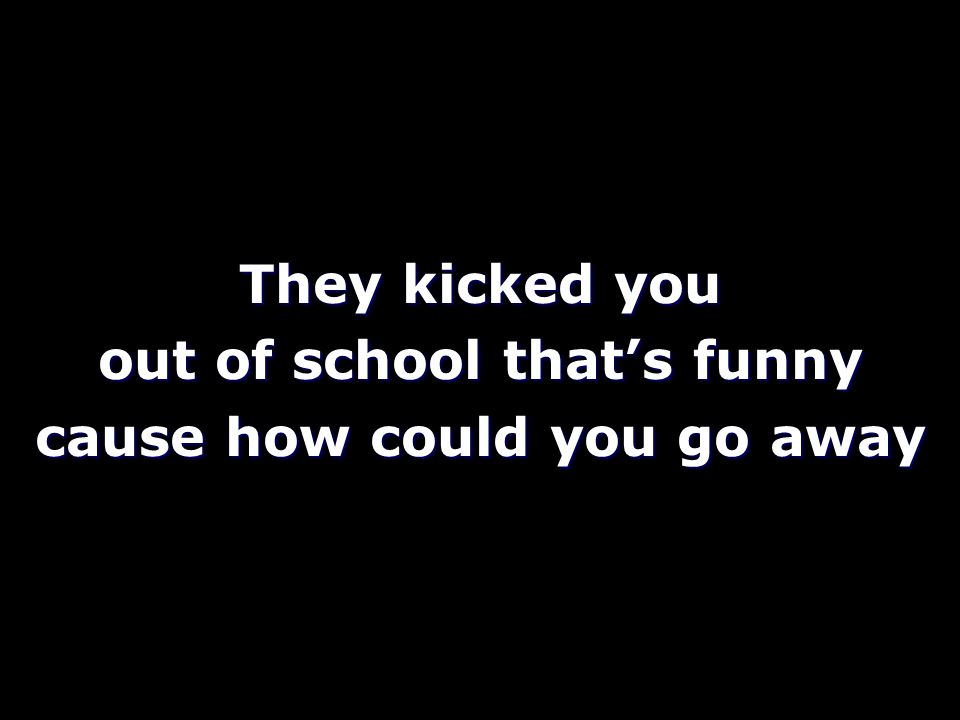 They kicked you out of school that’s funny cause how could you go away