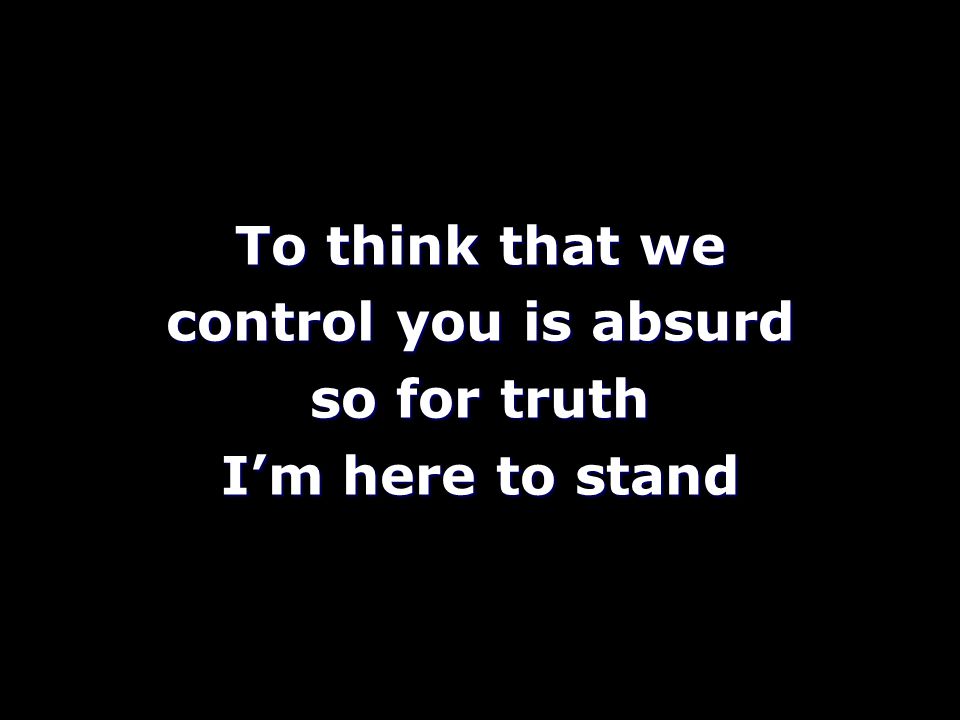 To think that we control you is absurd so for truth I’m here to stand