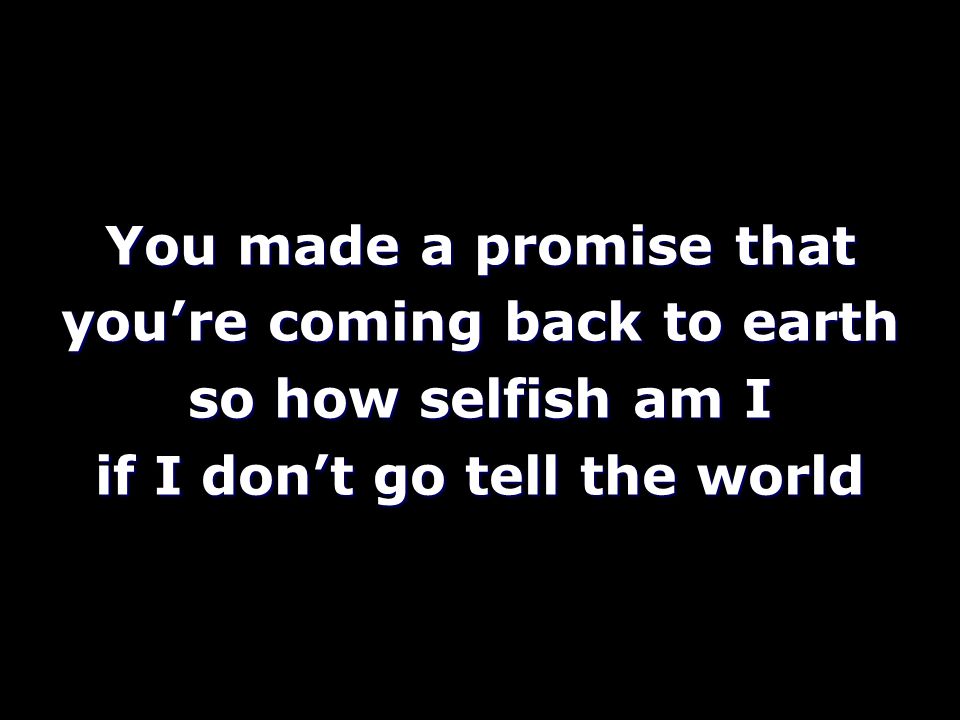 You made a promise that you’re coming back to earth so how selfish am I if I don’t go tell the world