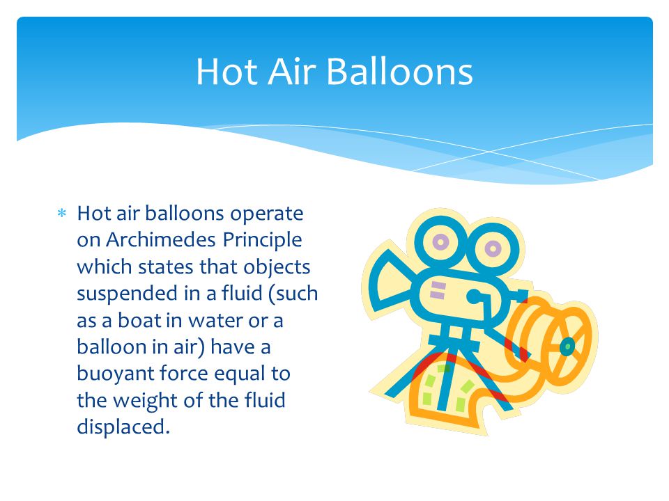 Hot Air Balloons  Hot air balloons operate on Archimedes Principle which states that objects suspended in a fluid (such as a boat in water or a balloon in air) have a buoyant force equal to the weight of the fluid displaced.