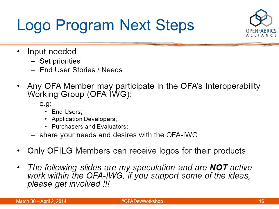 Logo Program Next Steps Input needed –Set priorities –End User Stories / Needs Any OFA Member may participate in the OFA’s Interoperability Working Group (OFA-IWG): –e.g: End Users; Application Developers; Purchasers and Evaluators; –share your needs and desires with the OFA-IWG Only OFILG Members can receive logos for their products The following slides are my speculation and are NOT active work within the OFA-IWG, if you support some of the ideas, please get involved !!.
