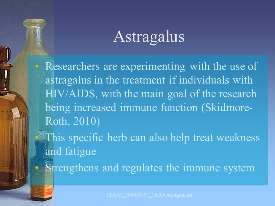 Astragalus Researchers are experimenting with the use of astragalus in the treatment if individuals with HIV/AIDS, with the main goal of the research being increased immune function (Skidmore- Roth, 2010) This specific herb can also help treat weakness and fatigue Strengthens and regulates the immune system MDyer_HW499-01_Unit 4 Assignment