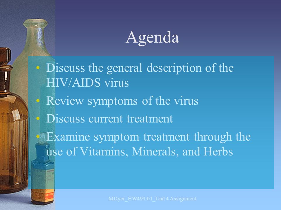 Agenda Discuss the general description of the HIV/AIDS virus Review symptoms of the virus Discuss current treatment Examine symptom treatment through the use of Vitamins, Minerals, and Herbs MDyer_HW499-01_Unit 4 Assignment