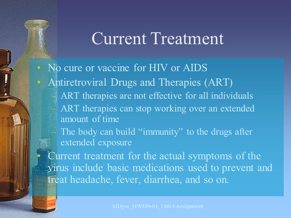 Current Treatment No cure or vaccine for HIV or AIDS Antiretroviral Drugs and Therapies (ART) –ART therapies are not effective for all individuals –ART therapies can stop working over an extended amount of time –The body can build immunity to the drugs after extended exposure Current treatment for the actual symptoms of the virus include basic medications used to prevent and treat headache, fever, diarrhea, and so on.