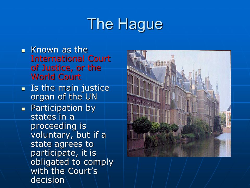The Hague Known as the International Court of Justice, or the World Court Known as the International Court of Justice, or the World Court Is the main justice organ of the UN Is the main justice organ of the UN Participation by states in a proceeding is voluntary, but if a state agrees to participate, it is obligated to comply with the Court’s decision Participation by states in a proceeding is voluntary, but if a state agrees to participate, it is obligated to comply with the Court’s decision